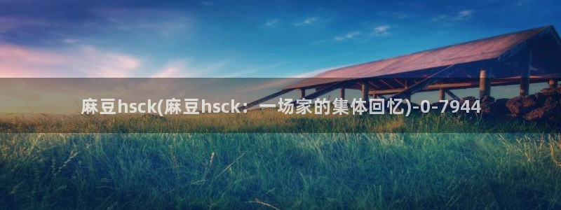 欧美专区麻豆：麻豆hsck(麻豆hsck：一场家的集体回忆)